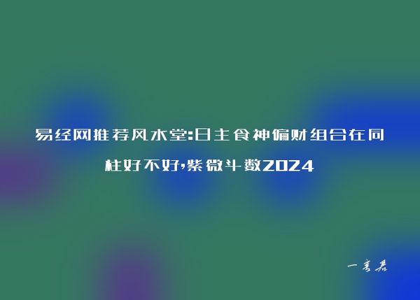 易经网推荐风水堂:日主食神偏财组合在同柱好不好,紫微斗数2024