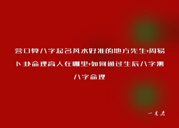 营口算八字起名风水好准的地方先生,周易卜卦命理高人在哪里,如何通过生辰八字测八字命理