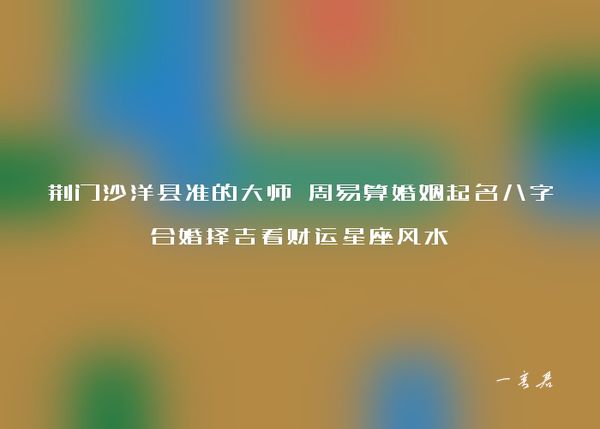 荆门沙洋县准的大师 周易算婚姻起名八字合婚择吉看财运星座风水