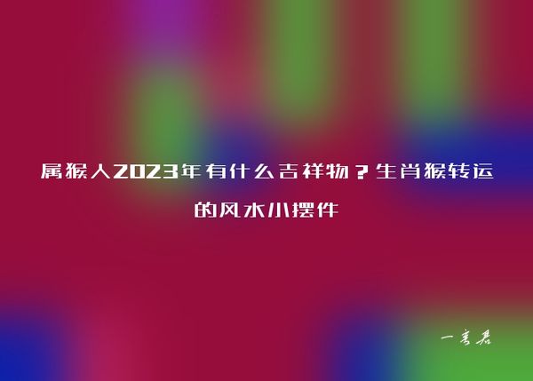 属猴人2023年有什么吉祥物？生肖猴转运的风水小摆件