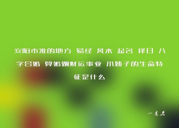 安阳市准的地方 易经 风水 起名 择日 八字合婚 算婚姻财运事业 小姨子的生命特征是什么