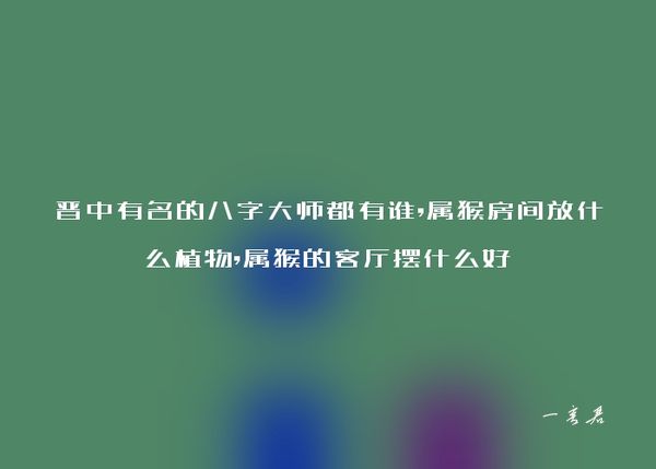 晋中有名的八字大师都有谁,属猴房间放什么植物,属猴的客厅摆什么好