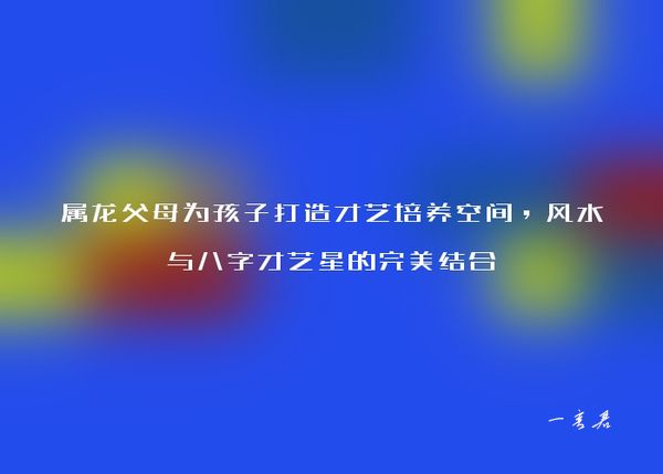 属龙父母为孩子打造才艺培养空间，风水与八字才艺星的完美结合