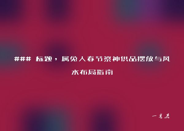 ### 标题，属兔人春节祭神供品摆放与风水布局指南