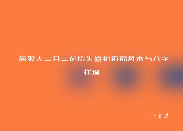  属猴人二月二龙抬头祭祀祈福风水与八字祥瑞