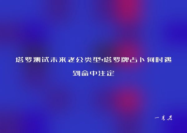 塔罗测试未来老公类型,塔罗牌占卜何时遇到命中注定