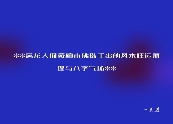 **属龙人佩戴檀木佛珠手串的风水旺运原理与八字气场**