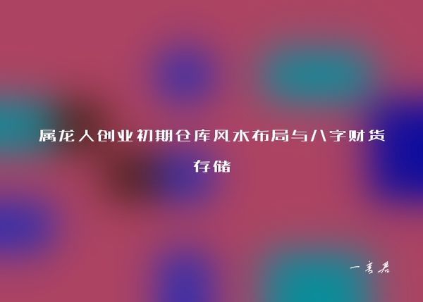 属龙人创业初期仓库风水布局与八字财货存储